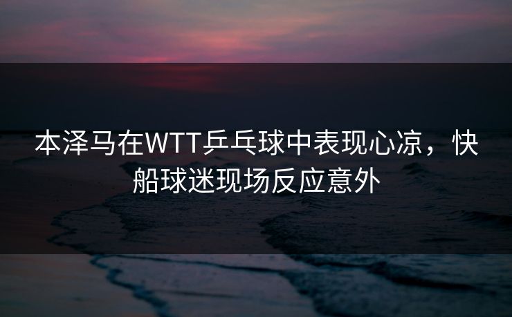 本泽马在WTT乒乓球中表现心凉，快船球迷现场反应意外