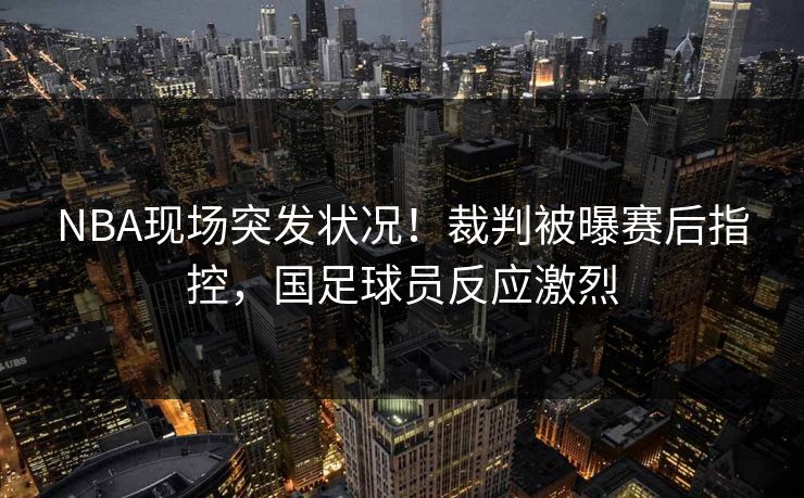 NBA现场突发状况！裁判被曝赛后指控，国足球员反应激烈