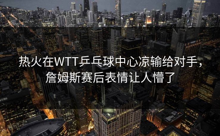 热火在WTT乒乓球中心凉输给对手，詹姆斯赛后表情让人懵了