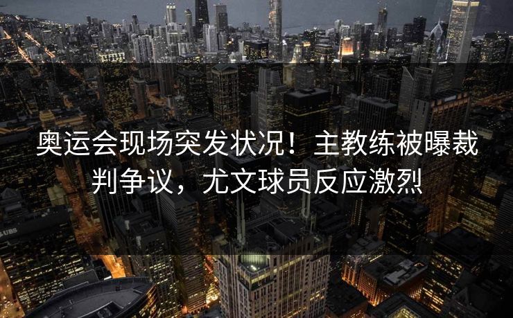 奥运会现场突发状况！主教练被曝裁判争议，尤文球员反应激烈