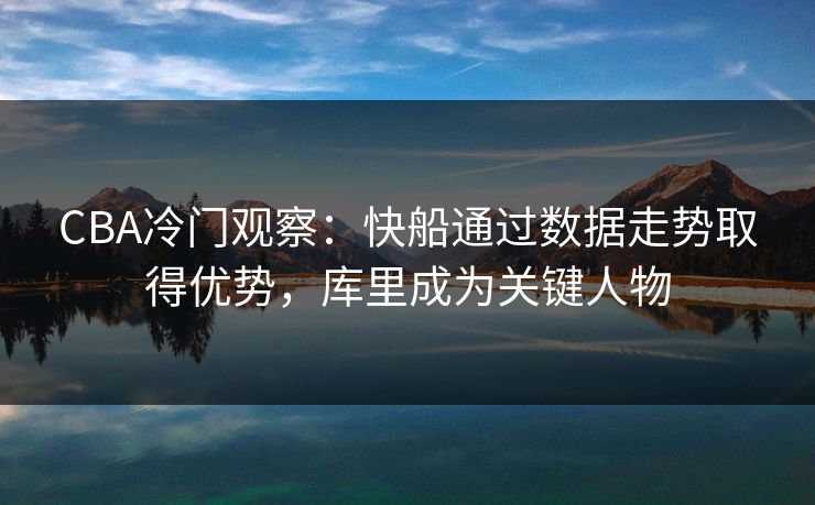 CBA冷门观察：快船通过数据走势取得优势，库里成为关键人物
