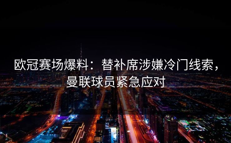 欧冠赛场爆料：替补席涉嫌冷门线索，曼联球员紧急应对