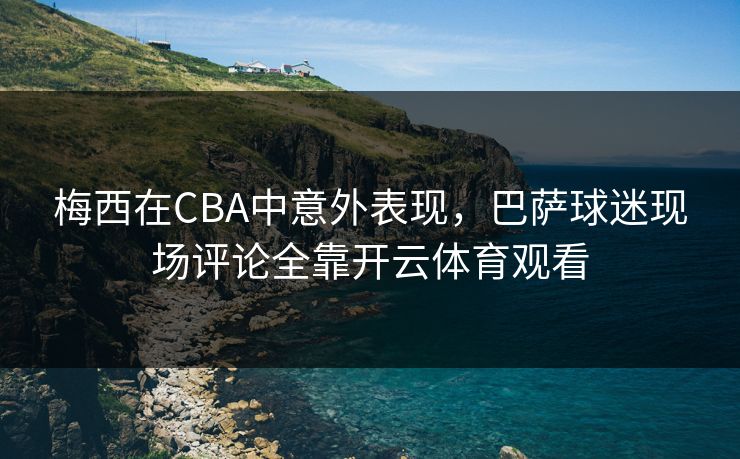 梅西在CBA中意外表现，巴萨球迷现场评论全靠开云体育观看