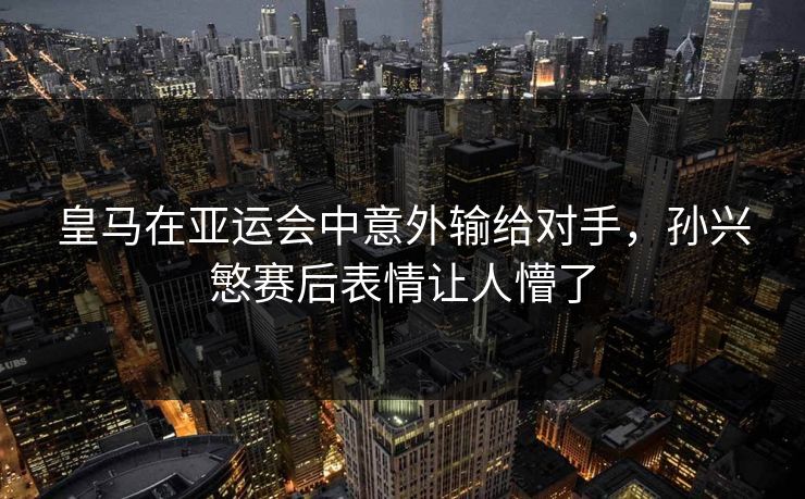 皇马在亚运会中意外输给对手，孙兴慜赛后表情让人懵了
