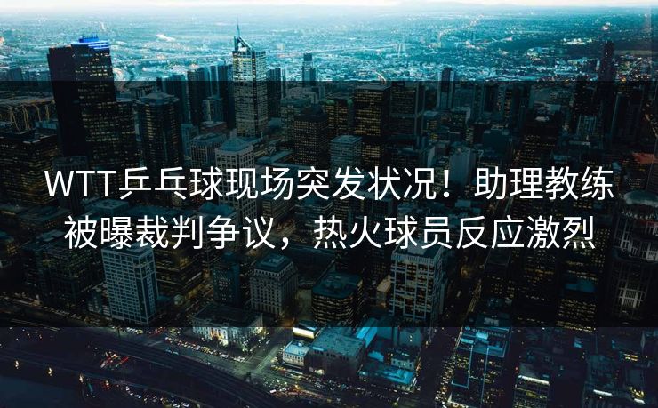 WTT乒乓球现场突发状况！助理教练被曝裁判争议，热火球员反应激烈