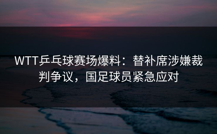 WTT乒乓球赛场爆料：替补席涉嫌裁判争议，国足球员紧急应对