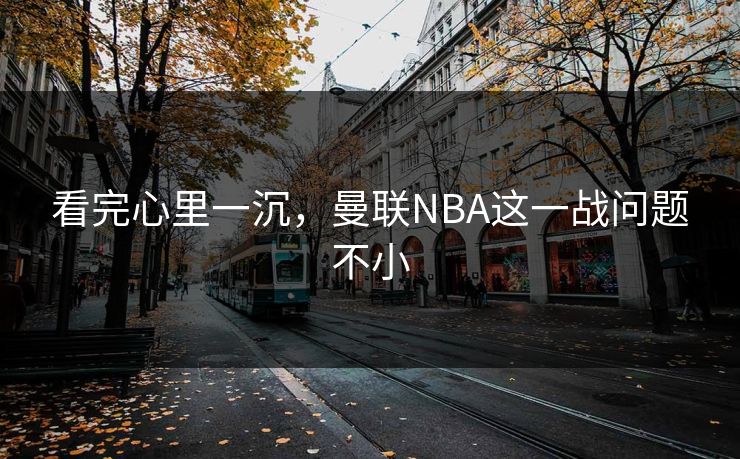 看完心里一沉，曼联NBA这一战问题不小