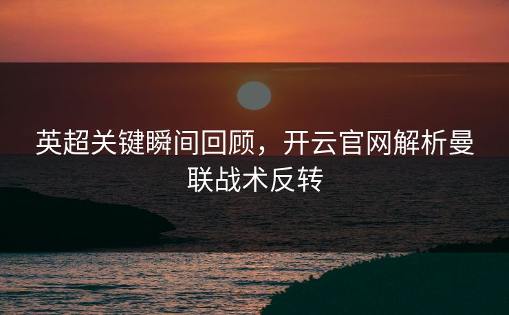 英超关键瞬间回顾，开云官网解析曼联战术反转